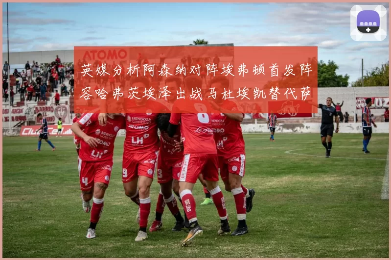 英媒分析阿森纳对阵埃弗顿首发阵容哈弗茨埃泽出战马杜埃凯替代萨卡