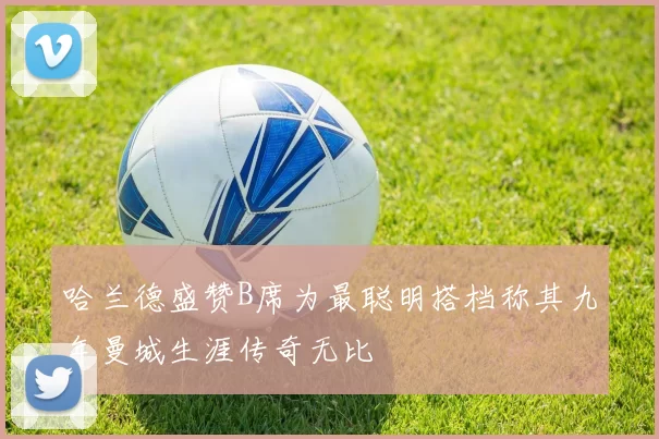 哈兰德盛赞B席为最聪明搭档称其九年曼城生涯传奇无比