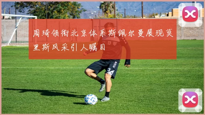周琦领衔北京体系斯佩尔曼展现莫里斯风采引人瞩目