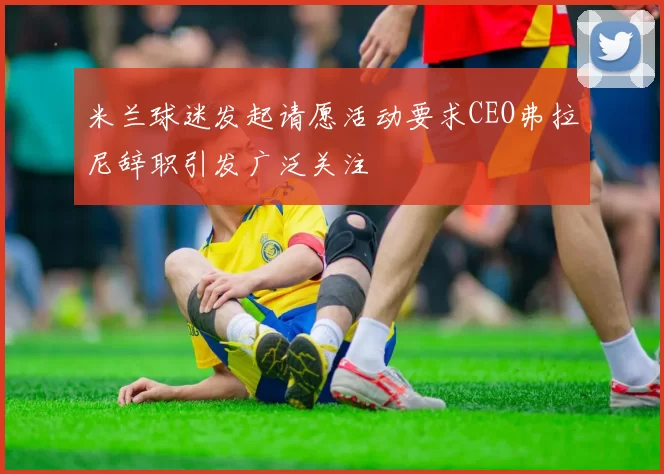 米兰球迷发起请愿活动要求CEO弗拉尼辞职引发广泛关注