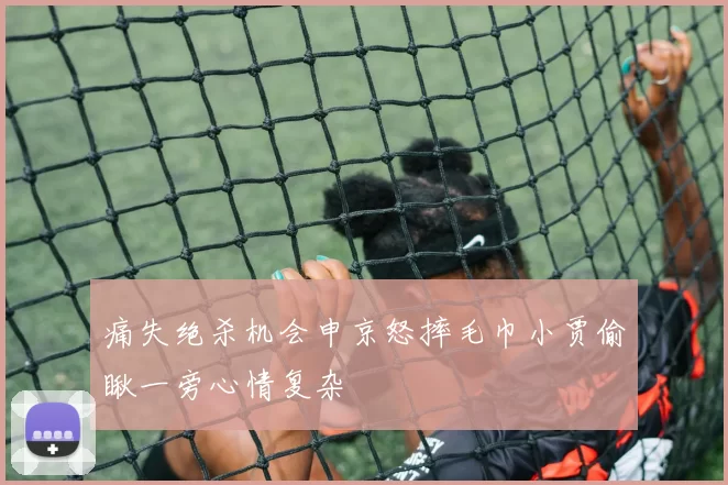 痛失绝杀机会申京怒摔毛巾小贾偷瞅一旁心情复杂