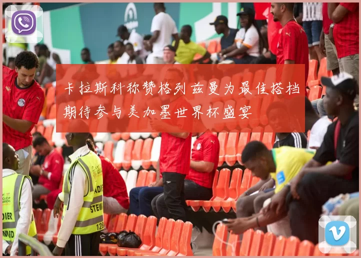 卡拉斯科称赞格列兹曼为最佳搭档期待参与美加墨世界杯盛宴