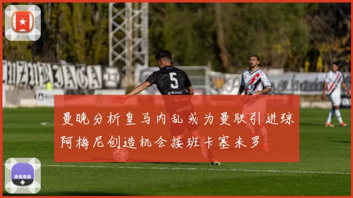 曼晚分析皇马内乱或为曼联引进琼阿梅尼创造机会接班卡塞米罗