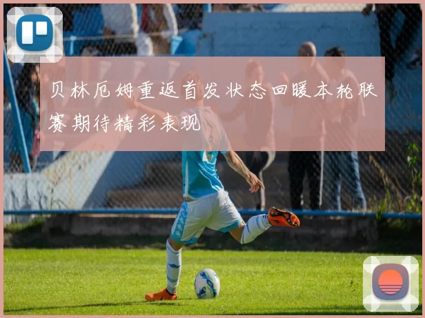 贝林厄姆重返首发状态回暖本轮联赛期待精彩表现