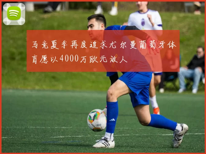 马竞夏季再度追求尤尔曼葡萄牙体育愿以4000万欧元放人