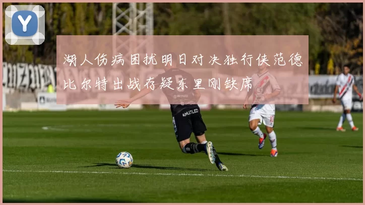湖人伤病困扰明日对决独行侠范德比尔特出战存疑东里刚缺席