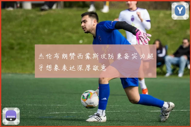 杰伦布朗赞西蒙斯攻防兼备实力超乎想象表达深厚敬意