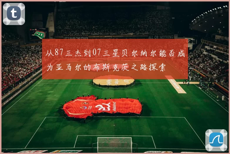 从87三杰到07三星贝尔纳尔能否成为亚马尔的布斯克茨之路探索