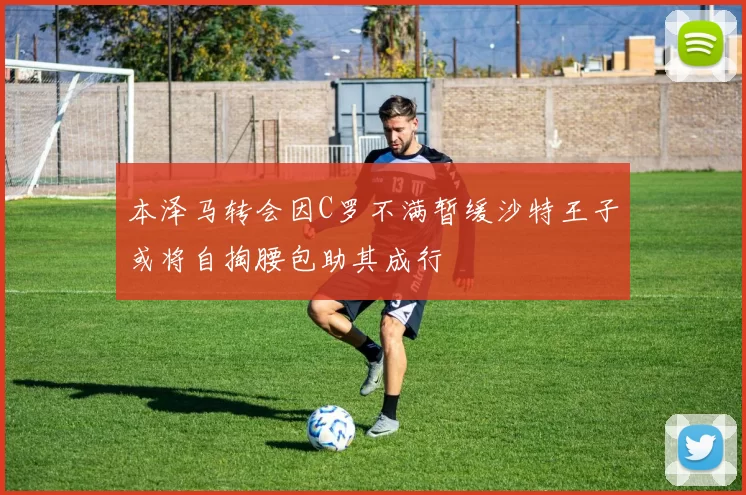 本泽马转会因C罗不满暂缓沙特王子或将自掏腰包助其成行