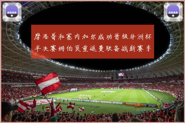 摩洛哥和塞内加尔成功晋级非洲杯半决赛姆伯莫重返曼联备战新赛季