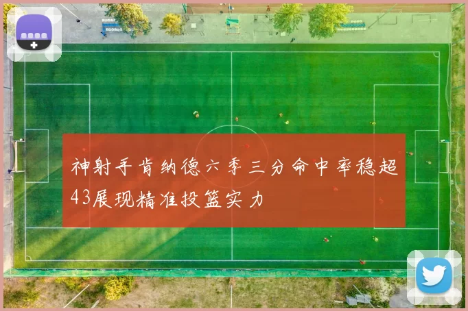 神射手肯纳德六季三分命中率稳超43展现精准投篮实力