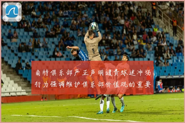 南特俱乐部严正声明谴责球迷冲场行为强调维护俱乐部价值观的重要性