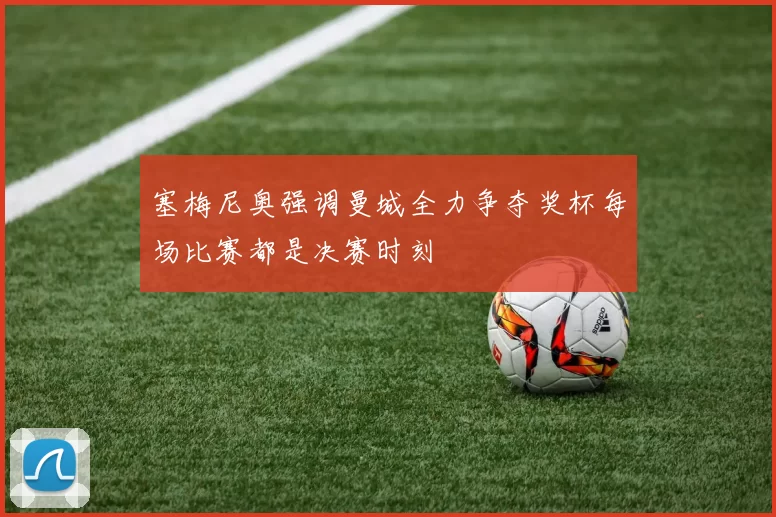 塞梅尼奥强调曼城全力争夺奖杯每场比赛都是决赛时刻