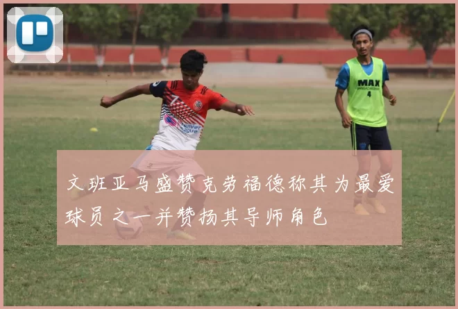 文班亚马盛赞克劳福德称其为最爱球员之一并赞扬其导师角色