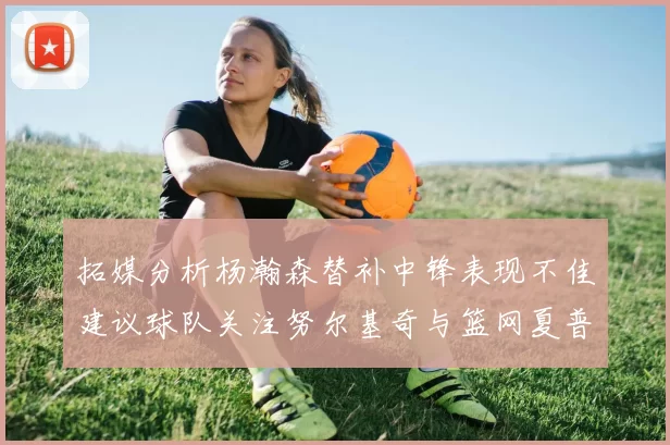 拓媒分析杨瀚森替补中锋表现不佳建议球队关注努尔基奇与篮网夏普
