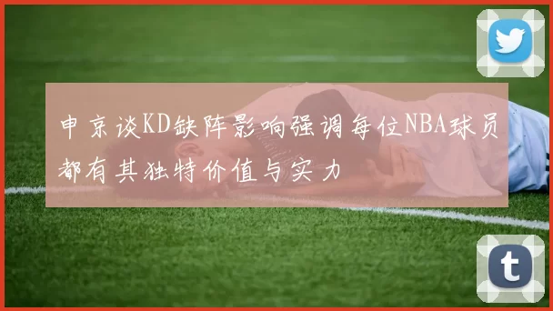 申京谈KD缺阵影响强调每位NBA球员都有其独特价值与实力